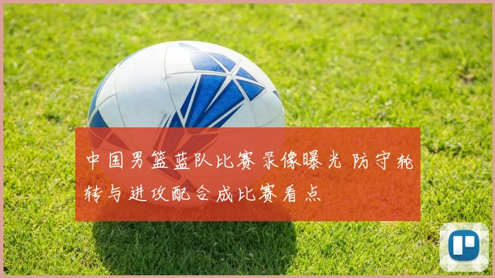 中国男篮蓝队比赛录像曝光 防守轮转与进攻配合成比赛看点
