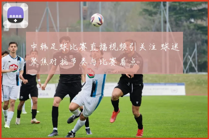 中韩足球比赛直播视频引关注 球迷聚焦对抗节奏与比赛看点