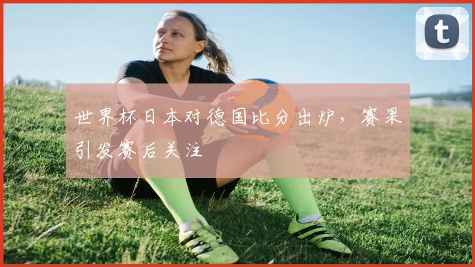 世界杯日本对德国比分出炉，赛果引发赛后关注