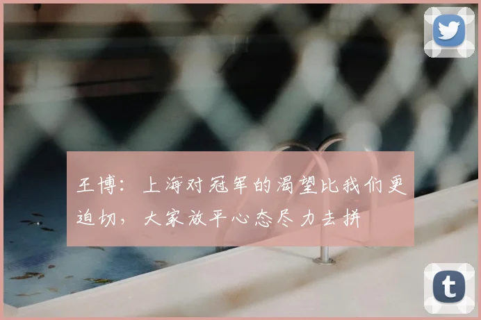 王博:上海对冠军的渴望比我们更迫切,大家放平心态尽力去拼
