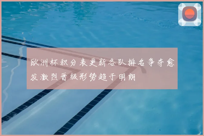 欧洲杯积分表更新各队排名争夺愈发激烈晋级形势趋于明朗