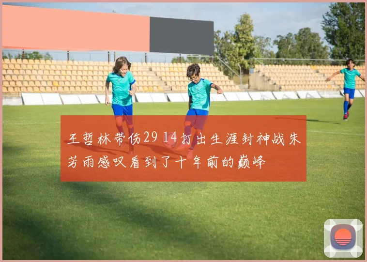 王哲林带伤29 14打出生涯封神战朱芳雨感叹看到了十年前的巅峰