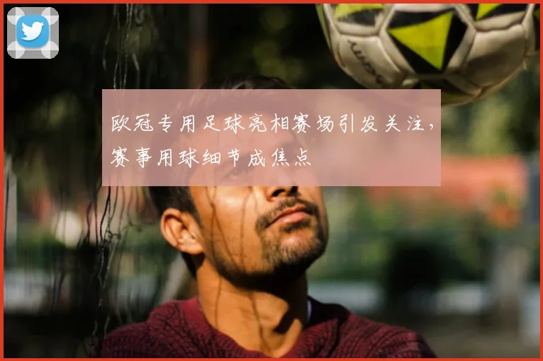 欧冠专用足球亮相赛场引发关注，赛事用球细节成焦点