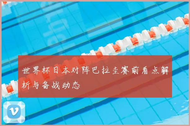 世界杯日本对阵巴拉圭赛前看点解析与备战动态